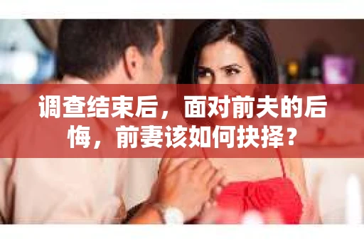 调查结束后,面对前夫的后悔,前妻该如何抉择? 调查结束后,面对前夫的后悔,前妻该如何抉择?