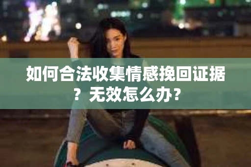 如何合法收集情感挽回证据？无效怎么办？