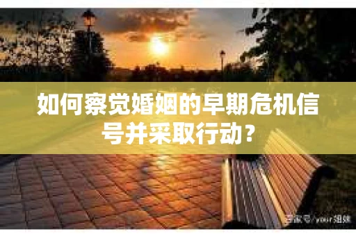 如何察觉婚姻的早期危机信号并采取行动？
