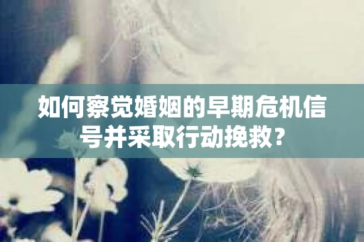 如何察觉婚姻的早期危机信号并采取行动挽救？