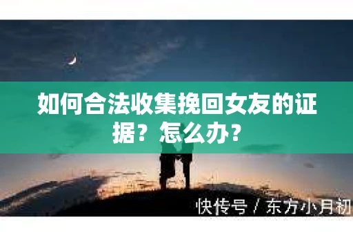 如何合法收集挽回女友的证据?怎么办? 如何合法收集挽回女友的证据?怎么办?