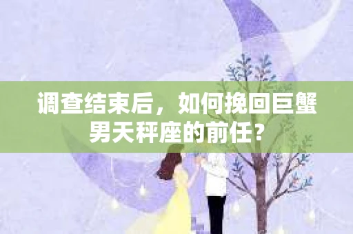 调查结束后,如何挽回巨蟹男天秤座的前任? 调查结束后,如何挽回巨蟹男天秤座的前任?