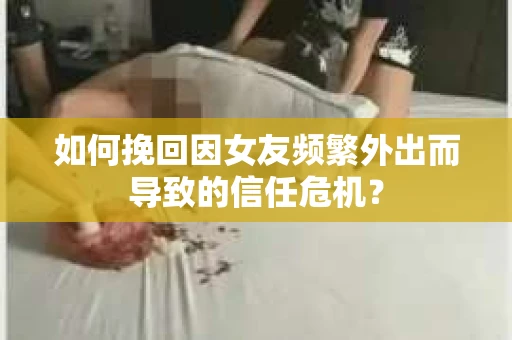 如何挽回因女友频繁外出而导致的信任危机？