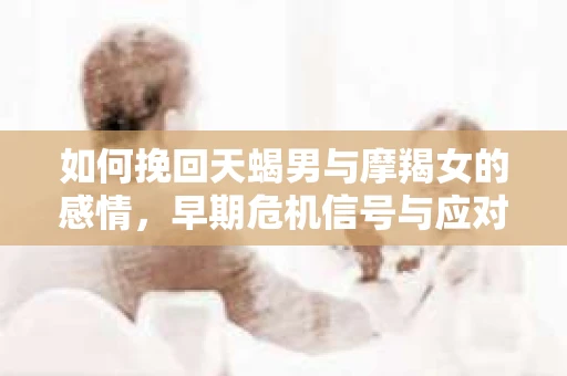 如何挽回天蝎男与摩羯女的感情，早期危机信号与应对策略
