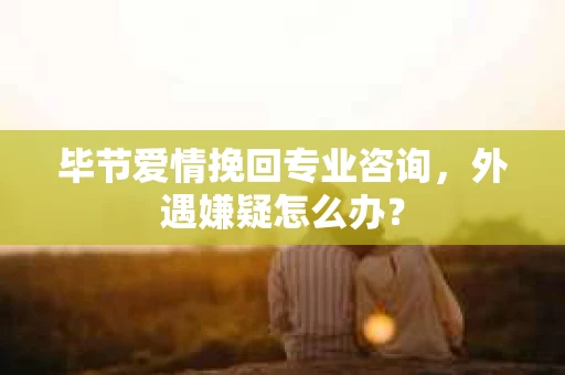 毕节爱情挽回专业咨询，外遇嫌疑怎么办？