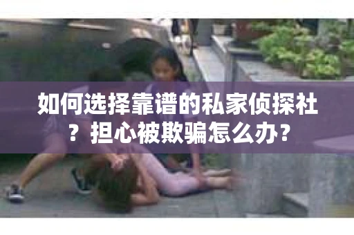 如何选择靠谱的私家侦探社？担心被欺骗怎么办？