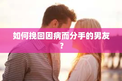 如何挽回因病而分手的男友？