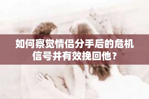 如何察觉情侣分手后的危机信号并有效挽回他？