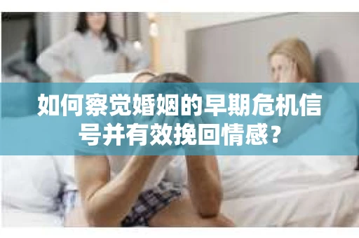 如何察觉婚姻的早期危机信号并有效挽回情感？