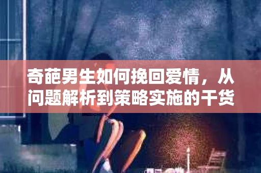 奇葩男生如何挽回爱情,从问题解析到策略实施的干货指南 奇葩男生如何挽回爱情,从问题解析到策略实施的干货指南