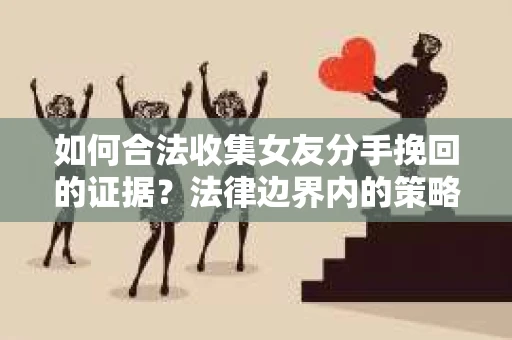 如何合法收集女友分手挽回的证据？法律边界内的策略与技巧