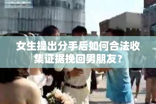 女生提出分手后如何合法收集证据挽回男朋友？