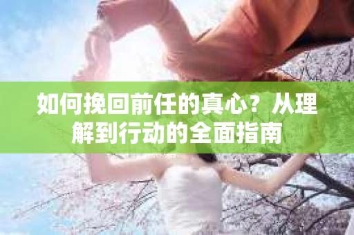 如何挽回前任的真心?从理解到行动的全面指南 如何挽回前任的真心?从理解到行动的全面指南