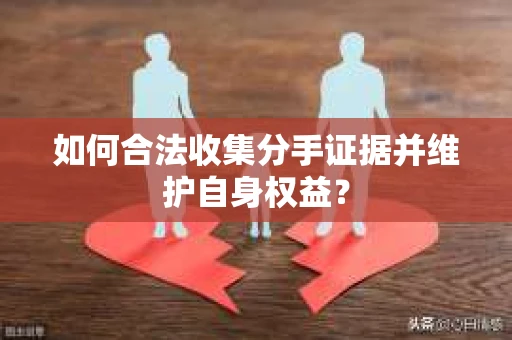 如何合法收集分手证据并维护自身权益? 如何合法收集分手证据并维护自身权益?
