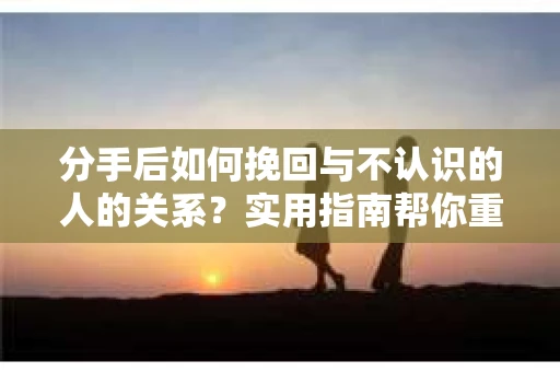 分手后如何挽回与不认识的人的关系？实用指南帮你重拾失去的联结