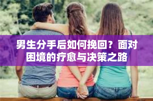 男生分手后如何挽回？面对困境的疗愈与决策之路