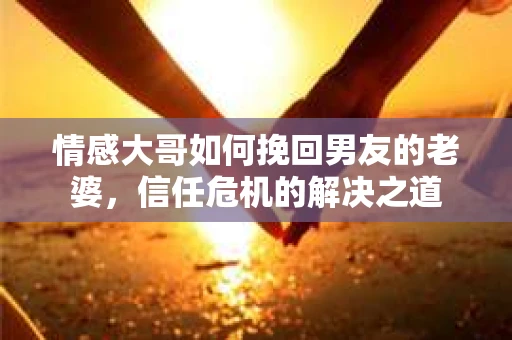 情感大哥如何挽回男友的老婆,信任危机的解决之道 情感大哥如何挽回男友的老婆,信任危机的解决之道