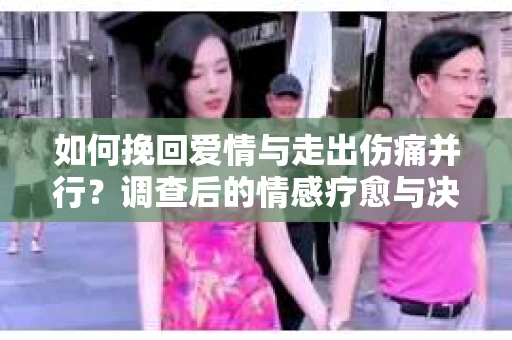 如何挽回爱情与走出伤痛并行？调查后的情感疗愈与决策指南