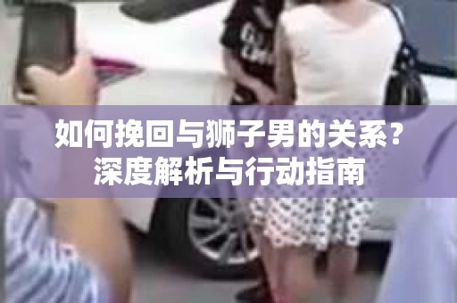 如何挽回与狮子男的关系？深度解析与行动指南
