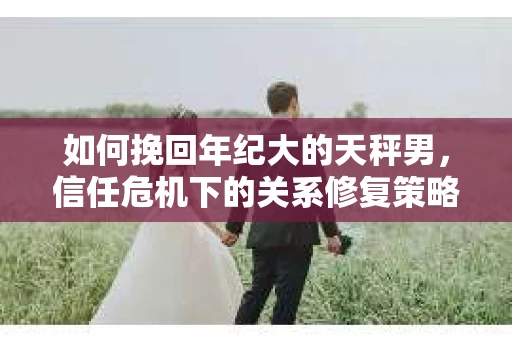 如何挽回年纪大的天秤男，信任危机下的关系修复策略