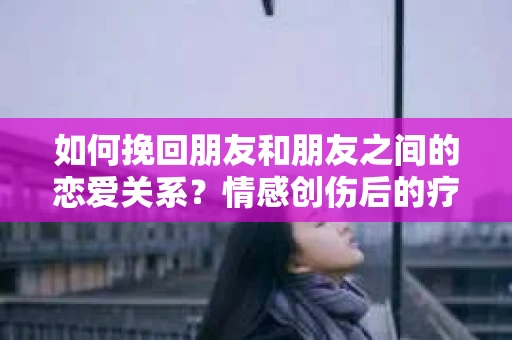 如何挽回朋友和朋友之间的恋爱关系？情感创伤后的疗愈与决策之路