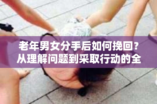 老年男女分手后如何挽回？从理解问题到采取行动的全面指南