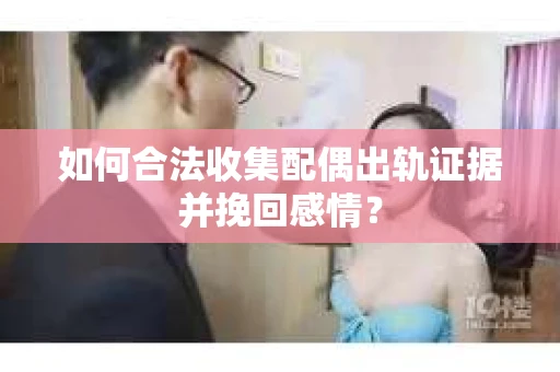 如何合法收集配偶出轨证据并挽回感情？