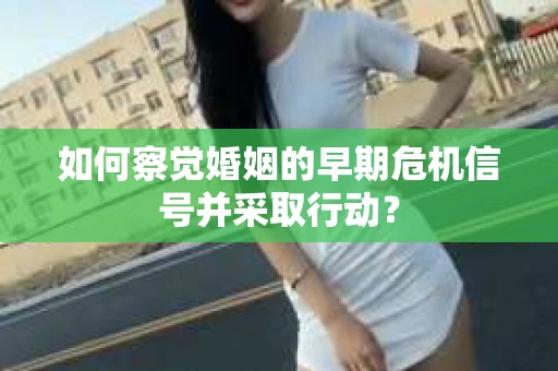 如何察觉婚姻的早期危机信号并采取行动? 如何察觉婚姻的早期危机信号并采取行动?