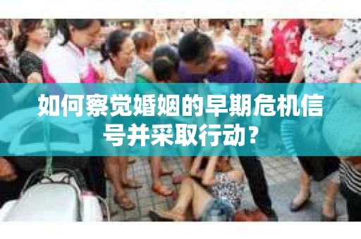 如何察觉婚姻的早期危机信号并采取行动？