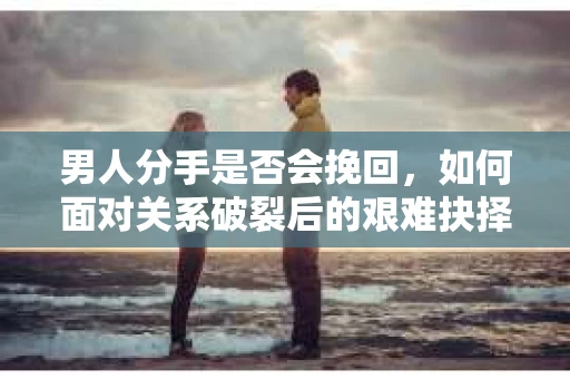 男人分手是否会挽回，如何面对关系破裂后的艰难抉择？