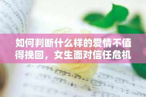 如何判断什么样的爱情不值得挽回，女生面对信任危机怎么办？