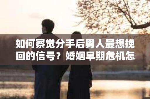 如何察觉分手后男人最想挽回的信号？婚姻早期危机怎么办？