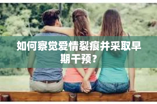 如何察觉爱情裂痕并采取早期干预？