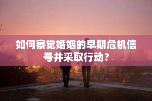 如何察觉婚姻的早期危机信号并采取行动？
