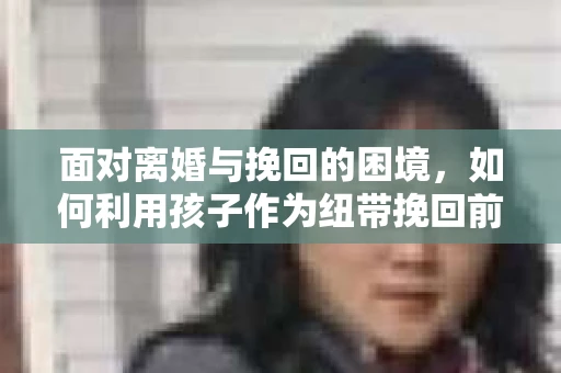 面对离婚与挽回的困境,如何利用孩子作为纽带挽回前夫的技巧? 面对离婚与挽回的困境,如何利用孩子作为纽带挽回前夫的技巧?
