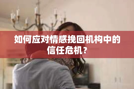 如何应对情感挽回机构中的信任危机？