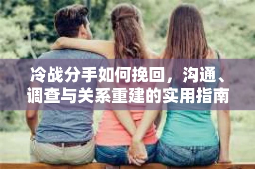 冷战分手如何挽回，沟通、调查与关系重建的实用指南