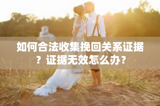 如何合法收集挽回关系证据？证据无效怎么办？
