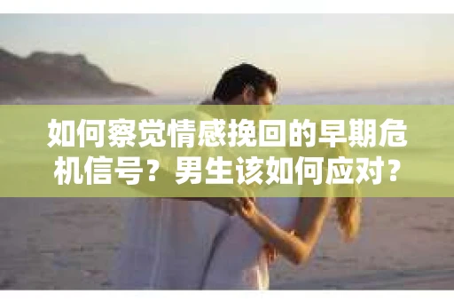 如何察觉情感挽回的早期危机信号？男生该如何应对？
