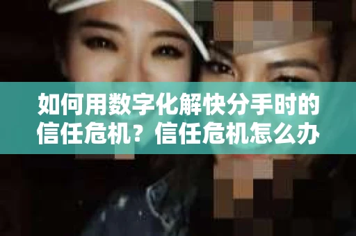 如何用数字化解快分手时的信任危机？信任危机怎么办？