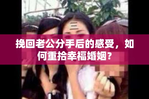 挽回老公分手后的感受，如何重拾幸福婚姻？