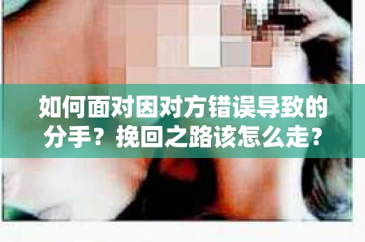 如何面对因对方错误导致的分手？挽回之路该怎么走？