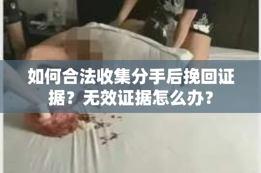 如何合法收集分手后挽回证据？无效证据怎么办？