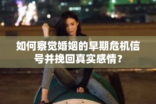 如何察觉婚姻的早期危机信号并挽回真实感情？