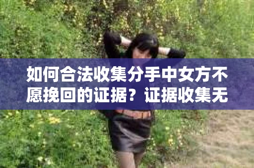 如何合法收集分手中女方不愿挽回的证据？证据收集无效怎么办？