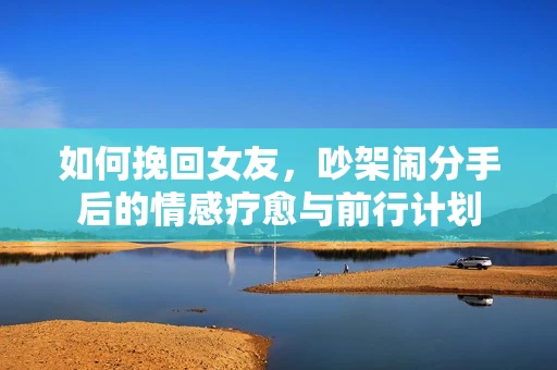如何挽回女友，吵架闹分手后的情感疗愈与前行计划