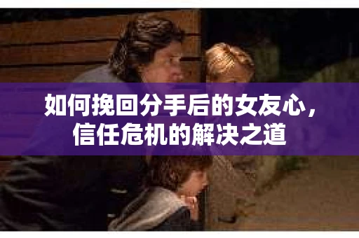 如何挽回分手后的女友心，信任危机的解决之道