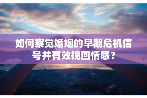 如何察觉婚姻的早期危机信号并有效挽回情感？