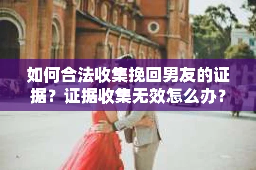 如何合法收集挽回男友的证据？证据收集无效怎么办？