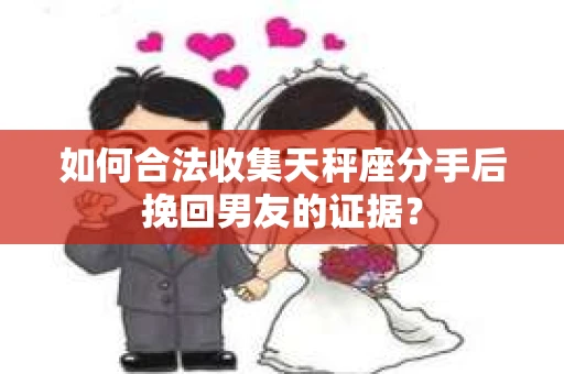 如何合法收集天秤座分手后挽回男友的证据？